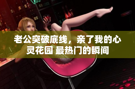 老公突破底线，亲了我的心灵花园 最热门的瞬间