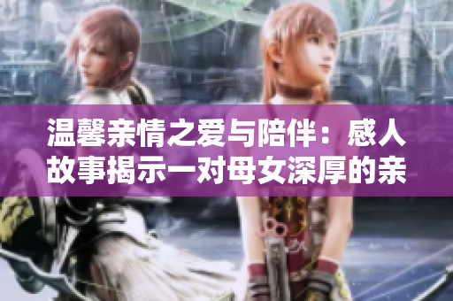 温馨亲情之爱与陪伴：感人故事揭示一对母女深厚的亲情
