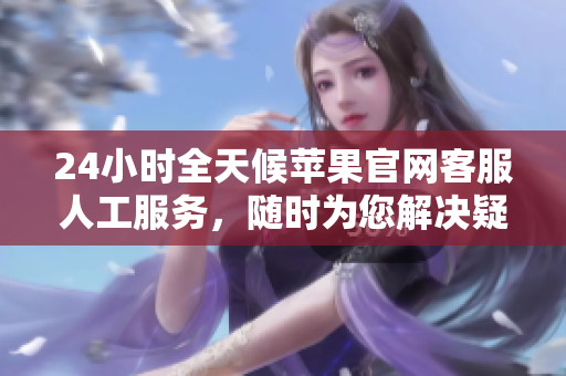 24小时全天候苹果官网客服人工服务，随时为您解决疑难。