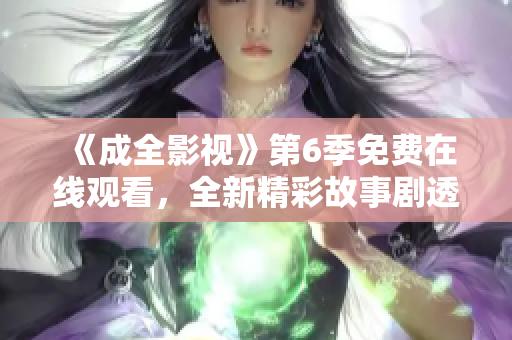 《成全影视》第6季免费在线观看，全新精彩故事剧透一览无余