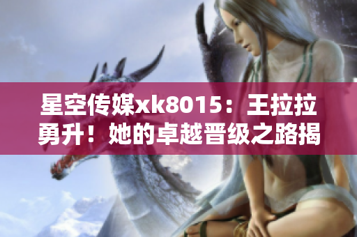 星空传媒xk8015：王拉拉勇升！她的卓越晋级之路揭晓