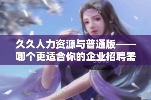 久久人力资源与普通版——哪个更适合你的企业招聘需求？