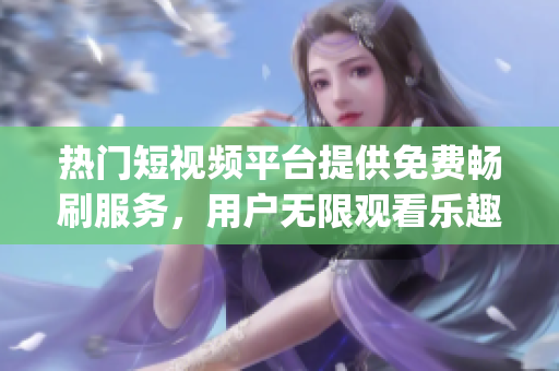 热门短视频平台提供免费畅刷服务，用户无限观看乐趣倍增(1)