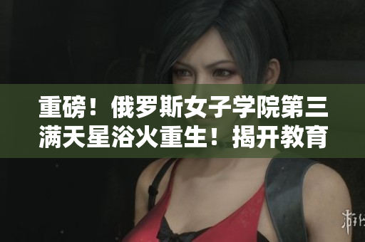 重磅！俄罗斯女子学院第三满天星浴火重生！揭开教育变革之路！