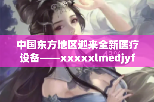 中国东方地区迎来全新医疗设备——xxxxxlmedjyfbd