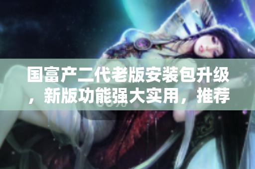 国富产二代老版安装包升级，新版功能强大实用，推荐使用