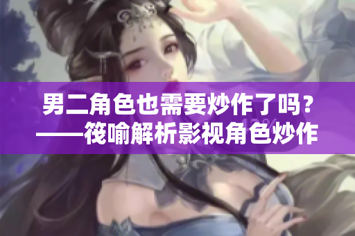 男二角色也需要炒作了吗？——筏喻解析影视角色炒作趋势