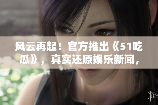 风云再起！官方推出《51吃瓜》，真实还原娱乐新闻，热点尽收眼底！