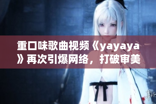 重口味歌曲视频《yayaya》再次引爆网络，打破审美界限！