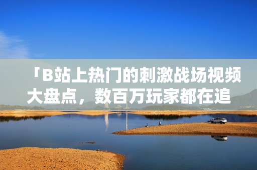 「B站上热门的刺激战场视频大盘点，数百万玩家都在追」