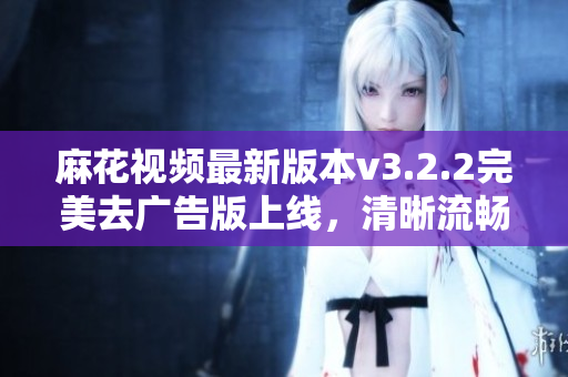 麻花视频最新版本v3.2.2完美去广告版上线，清晰流畅高清观影体验重磅提升