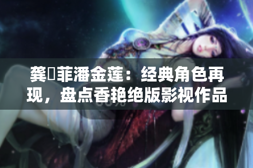 龚玥菲潘金莲：经典角色再现，盘点香艳绝版影视作品