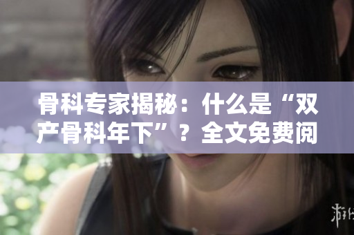 骨科专家揭秘：什么是“双产骨科年下”？全文免费阅读！