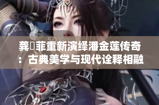 龚玥菲重新演绎潘金莲传奇：古典美学与现代诠释相融合