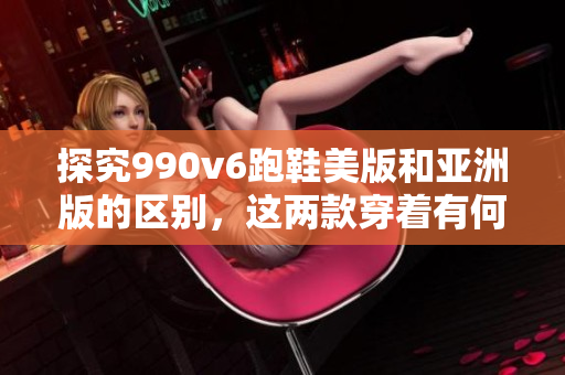 探究990v6跑鞋美版和亚洲版的区别，这两款穿着有何不同？