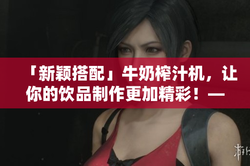 「新颖搭配」牛奶榨汁机，让你的饮品制作更加精彩！——重构你的饮品体验