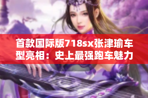 首款国际版718sx张津瑜车型亮相：史上最强跑车魅力绽放！