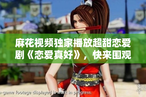 麻花视频独家播放超甜恋爱剧《恋爱真好》，快来围观心动真爱！