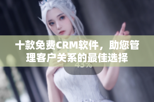 十款免费CRM软件，助您管理客户关系的最佳选择