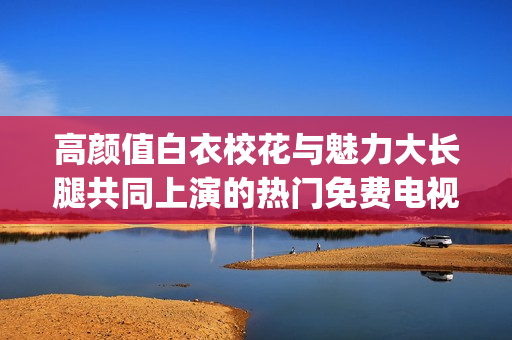 高颜值白衣校花与魅力大长腿共同上演的热门免费电视剧(1)