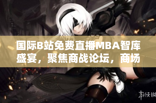 国际B站免费直播MBA智库盛宴，聚焦商战论坛，商场风云交流不停息