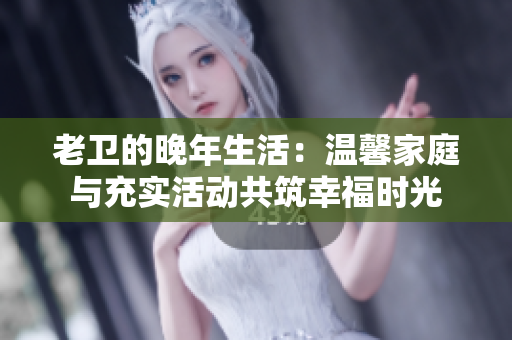 老卫的晚年生活：温馨家庭与充实活动共筑幸福时光