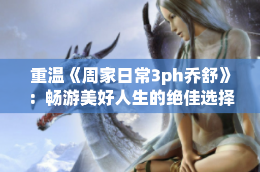 重温《周家日常3ph乔舒》：畅游美好人生的绝佳选择