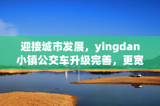 迎接城市发展，yingdan小镇公交车升级完善，更宽敞更舒适