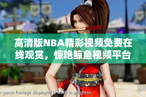 高清版NBA精彩视频免费在线观赏，惊艳鲸鱼视频平台提供！