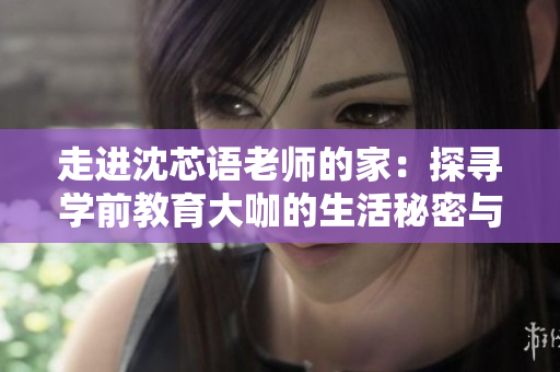 走进沈芯语老师的家：探寻学前教育大咖的生活秘密与教育理念