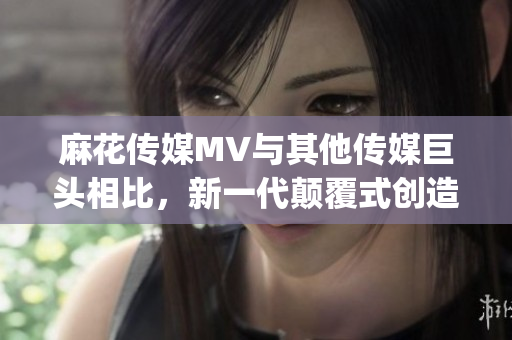 麻花传媒MV与其他传媒巨头相比，新一代颠覆式创造力闪耀夺目(1)
