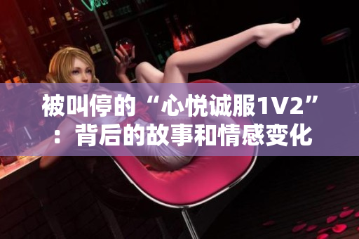 被叫停的“心悦诚服1V2”：背后的故事和情感变化