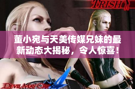 董小宛与天美传媒兄妹的最新动态大揭秘，令人惊喜！