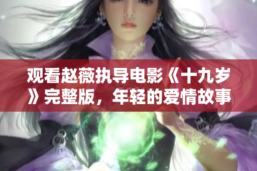 观看赵薇执导电影《十九岁》完整版，年轻的爱情故事温暖心灵！