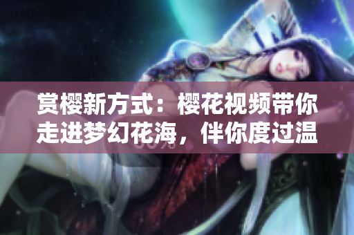 赏樱新方式：樱花视频带你走进梦幻花海，伴你度过温馨春日