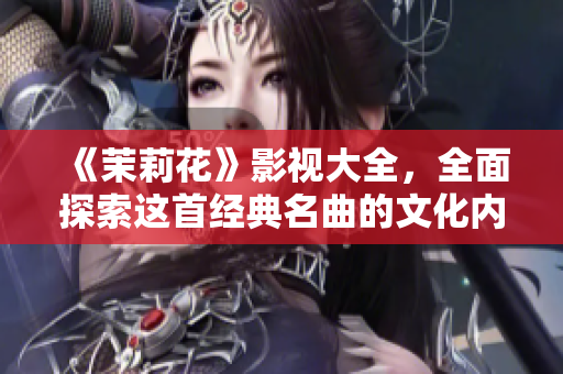 《茉莉花》影视大全，全面探索这首经典名曲的文化内涵与历程！