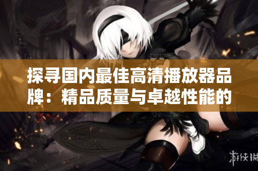 探寻国内最佳高清播放器品牌：精品质量与卓越性能的完美结合