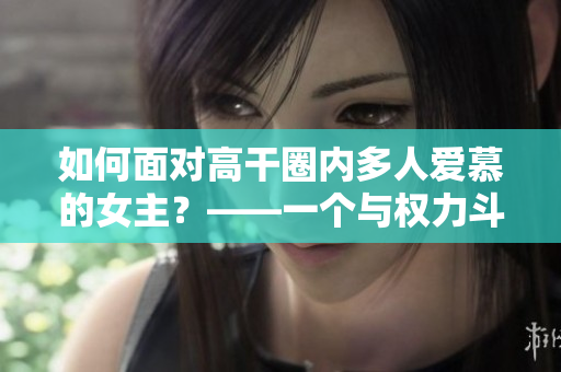 如何面对高干圈内多人爱慕的女主？——一个与权力斗争的女性成长故事