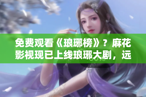免费观看《琅琊榜》？麻花影视现已上线琅琊大剧，远古时代的政治漩涡再现！