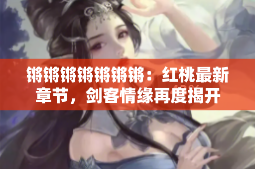 锵锵锵锵锵锵锵：红桃最新章节，剑客情缘再度揭开
