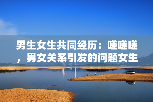 男生女生共同经历：嗟嗟嗟，男女关系引发的问题女生会有何反应？