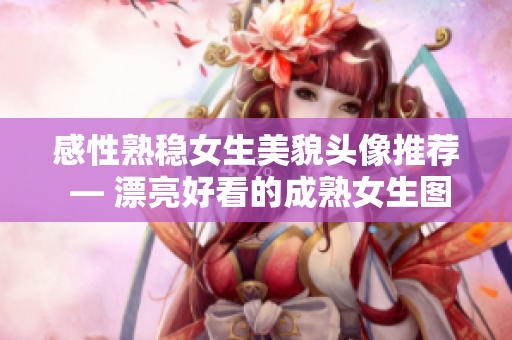 感性熟稳女生美貌头像推荐 — 漂亮好看的成熟女生图片
