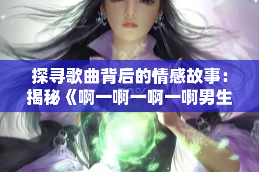 探寻歌曲背后的情感故事：揭秘《啊一啊一啊一啊男生》的诞生