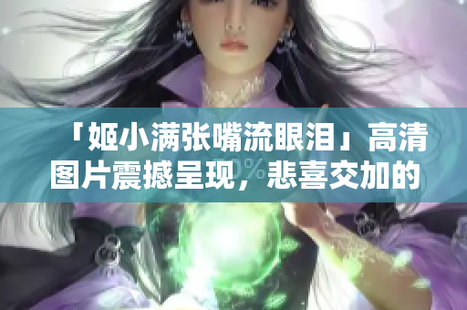 「姬小满张嘴流眼泪」高清图片震撼呈现，悲喜交加的表情瞬间定格！