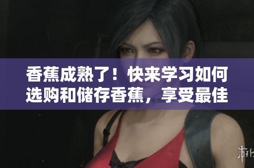 香蕉成熟了！快来学习如何选购和储存香蕉，享受最佳口感