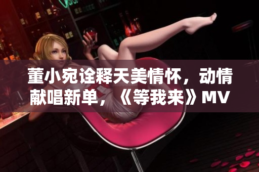 董小宛诠释天美情怀，动情献唱新单，《等我来》MV首播