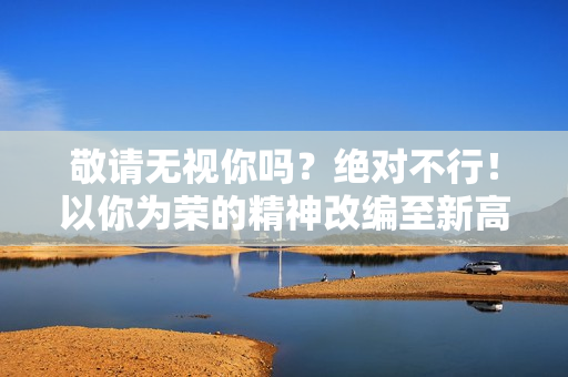 敬请无视你吗？绝对不行！以你为荣的精神改编至新高度