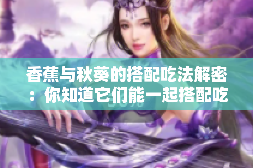 香蕉与秋葵的搭配吃法解密：你知道它们能一起搭配吃吗？