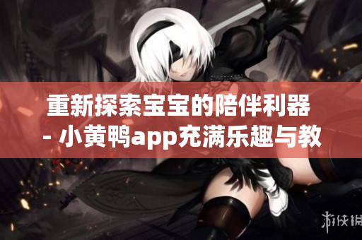 重新探索宝宝的陪伴利器 - 小黄鸭app充满乐趣与教育的全新体验