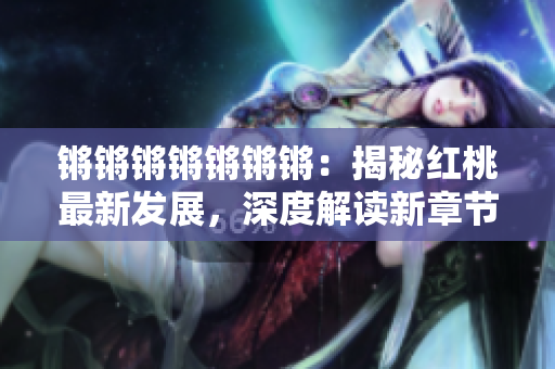 锵锵锵锵锵锵锵：揭秘红桃最新发展，深度解读新章节